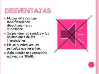  No permite realizar
  modificaciones
  directamente en
  slideshare.
 Se pierden los sonidos y las
  animaciones de las
  transiciones.
 No se pueden ver las
  películas que insertan.
 Solo admite una capacidad
  máxima de 30MB.
 