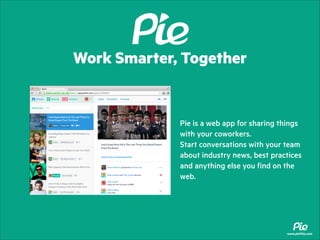 Work Smarter, Together

Pie is a web app for sharing things
with your coworkers.
Start conversations with your team
about industry news, best practices
and anything else you find on the
web.

www.piethis.com

 