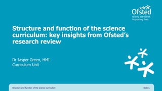 Structure and function of the science
curriculum: key insights from Ofsted’s
research review
Dr Jasper Green, HMI
Curriculum Unit
Structure and function of the science curriculum Slide 1
 