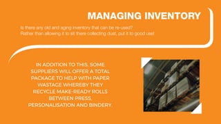 IN ADDITION TO THIS, SOME
SUPPLIERS WILL OFFER A TOTAL
PACKAGE TO HELP WITH PAPER
WASTAGE WHEREBY THEY
RECYCLE MAKE-READY ROLLS
BETWEEN PRESS,
PERSONALISATION AND BINDERY.
MANAGING INVENTORY
Is there any old and aging inventory that can be re-used?
Rather than allowing it to sit there collecting dust, put it to good use!
 