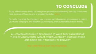 ALL COMPANIES SHOULD BE LOOKING AT WAYS THEY CAN IMPROVE
THEIR ENVIRONMENTAL IMPACT, STARTING FROM THE DESIGN STAGE
AND GOING RIGHT THROUGH TO DELIVERY.
WE HOPE WE’VE GOT YOU THINKING…
TO CONCLUDE
Today, all businesses should be taking their approach to sustainability seriously. Consumers
need evidence of how you are, or are planning to be, ‘green’.
No matter how small the changes in your process, each change can go a long way in making
your future campaigns, and therefore your company, more sustainable and eco-friendly
 