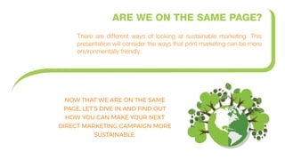 ARE WE ON THE SAME PAGE?
There are different ways of looking at sustainable marketing. This
presentation will consider the ways that print marketing can be more
environmentally friendly.
NOW THAT WE ARE ON THE SAME
PAGE, LET’S DIVE IN AND FIND OUT
HOW YOU CAN MAKE YOUR NEXT
DIRECT MARKETING CAMPAIGN MORE
SUSTAINABLE.
.
 