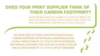 DOES YOUR PRINT SUPPLIER THINK OF
THEIR CARBON FOOTPRINT?
Before deciding which print supplier to use don’t be afraid to ask
about how they reduce their carbon footprint. Here at Birch we
take very seriously the impact we have on our environment.
WE HAVE GONE TO GREAT LENGTHS TO REDUCE OUR
CARBON FOOTPRINT BY INSTALLING A BIOMASS BOILER,
GIVING A REDUCTION OF 47.6 TONNES OF CO2
EMISSIONS
PER ANNUM. ALONGSIDE THAT, OUR LED LIGHTING GIVES AN
ANNUAL REDUCTION OF 18.5 TONNES OF CO2
EMISSIONS.
 