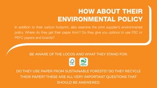 BE AWARE OF THE LOGOS AND WHAT THEY STAND FOR:
DO THEY USE PAPER FROM SUSTAINABLE FORESTS? DO THEY RECYCLE
THEIR PAPER? THESE ARE ALL VERY IMPORTANT QUESTIONS THAT
SHOULD BE ANSWERED.
HOW ABOUT THEIR
ENVIRONMENTAL POLICY
In addition to their carbon footprint, also examine the print supplier’s environmental
policy. Where do they get their paper from? Do they give you options to use FSC or
PEFC papers and boards?
 