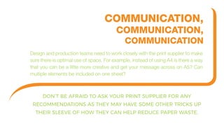 DON’T BE AFRAID TO ASK YOUR PRINT SUPPLIER FOR ANY
RECOMMENDATIONS AS THEY MAY HAVE SOME OTHER TRICKS UP
THEIR SLEEVE OF HOW THEY CAN HELP REDUCE PAPER WASTE.
COMMUNICATION,
COMMUNICATION,
COMMUNICATION
Design and production teams need to work closely with the print supplier to make
sure there is optimal use of space. For example, instead of using A4 is there a way
that you can be a little more creative and get your message across on A5? Can
multiple elements be included on one sheet?
 