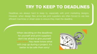 When deciding on the deadlines
for yourself and print suppliers
don’t be afraid to give yourself
extra time. You never know what
will crop up during a project. It’s
better to be safe than sorry!
TRY TO KEEP TO DEADLINES
Deadlines are always hard to keep to, especially with print marketing designs.
However, when design files arrive late print suppliers are often forced to use less
efficient machines or sheet sizes to ensure they meet the deadline.
 