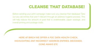 CLEANSE THAT DATABASE!
Before sending your print campaign make sure you cleanse that database! Take
out any old entries that aren’t relevant through an address hygiene process. This
will help reduce the amount of post that is undeliverable, paper wastage, and
overall printing and postage costs.
HERE AT BIRCH WE OFFER A FOC DATA HEALTH CHECK,
HIGHLIGHTING ANY INCORRECT ADDRESS ENTRIES, DECEASED,
GONE AWAYS ETC
 