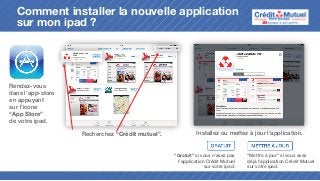 Comment installer la nouvelle application
sur mon ipad ?

Rendez-vous
dans l’app-store
en appuyant
sur l’icone
“App Store”
de votre ipad.
Recherchez “Crédit mutuel”.

Installez ou mettez à jour l’application.

“Gratuit” si vous n’avez pas
l’application Crédit Mutuel
sur votre ipad.

“Mettre à jour” si vous avez
déjà l’application Crédit Mutuel
sur votre ipad.

 