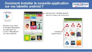 Comment installer la nouvelle application
sur ma tablette androïd ?
Recherchez “Crédit mutuel”
dans le moteur de recherche.
Play Store

Rendez-vous dans
le Google Play Store
en appuyant sur
l’icone “Play Store”
de votre tablette.

Installez
l’application

 
