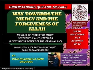 UNDERSTANDING QUR’ANIC MESSAGE



                                                                     IN THE NAME OF ALLAH,
                                                                     MOST COMPASSIONATE,
                                                                     MOST MERCIFUL.



                                                                    SURAH
                  MESSAGE OF PROPHET OF MERCY                     AALI-’IMRAN
                   SENT FOR THE ALL THE WORLDS                        3: 38
           (REJECTING THE CONCPT OF THE ‘ORIGINAL SIN’)            AZ-ZUMAR
                                                                     39: 53
                  IN-HOUSE TALK FOR THE “MABUHAY CLUB”
                        DARUL ARQAM SINGAPORE

               BY:                                       8 APRIL 2012 (SUNDAY)
                                                         3 PM @ THE GALAXY
               USTAZ ZHULKEFLEE HJ ISMAIL                Muslim Converts Assn. Spore
                     SINGAPURA                           GEYLANG, CHANGI ROAD

All Rights Reserved© Zhulkeflee Hj Ismail (2012)
 