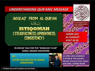 UNDERSTANDING QUR’ANIC MESSAGEUNDERSTANDING QUR’ANIC MESSAGE
IN-HOUSE TALK FOR THE “MABUHAY CLUB”IN-HOUSE TALK FOR THE “MABUHAY CLUB”
DARUL ARQAM SINGAPOREDARUL ARQAM SINGAPORE
BY:BY:
USTAZ ZHULKEFLEE HJ ISMAILUSTAZ ZHULKEFLEE HJ ISMAIL
SINGAPURASINGAPURA
10 APRIL 2016 (SUNDAY)10 APRIL 2016 (SUNDAY)
3.30 PM @ THE GALAXY3.30 PM @ THE GALAXY
Muslim Converts Assn. SporeMuslim Converts Assn. Spore
GEYLANG, CHANGI ROADGEYLANG, CHANGI ROAD
IN THE NAME OF ALLAH,IN THE NAME OF ALLAH,
MOST COMPASSIONATE,MOST COMPASSIONATE,
MOST MERCIFUL.MOST MERCIFUL.
SURAH [41]SURAH [41]
AL-FUSSILATAL-FUSSILAT
AYAT 30-36AYAT 30-36
All Rights Reserved© Zhulkeflee Hj Ismail (2016)
 