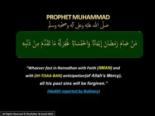 ““Whoever fast in Ramadhan with Faith (Whoever fast in Ramadhan with Faith (IIMANIIMAN) and) and
with (with (IH-TISAA-BANIH-TISAA-BAN) anticipation) anticipation(of Allah’s Mercy),(of Allah’s Mercy),
all his past sins will be forgiven.”all his past sins will be forgiven.”
((Hadith reported by BukharyHadith reported by Bukhary))
All Rights Reserved © Zhulkeflee Hj Ismail 2013All Rights Reserved © Zhulkeflee Hj Ismail 2013
 