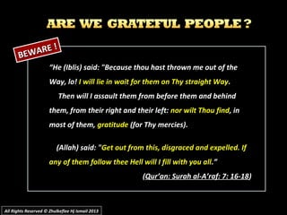 All Rights Reserved © Zhulkeflee Hj Ismail 2013All Rights Reserved © Zhulkeflee Hj Ismail 2013
““He (Iblis) said: "Because thou hast thrown me out of theHe (Iblis) said: "Because thou hast thrown me out of the
Way, lo!Way, lo! I will lie in wait for them on Thy straight WayI will lie in wait for them on Thy straight Way..
Then will I assault them from before them and behindThen will I assault them from before them and behind
them, from their right and their left:them, from their right and their left: nor wilt Thou findnor wilt Thou find, in, in
most of them,most of them, gratitudegratitude (for Thy mercies).(for Thy mercies).
(Allah) said: "(Allah) said: "Get out from this, disgraced and expelled. IfGet out from this, disgraced and expelled. If
any of them follow thee Hell will I fill with you allany of them follow thee Hell will I fill with you all.”.”
((Qur’an: Surah al-A’raf: 7: 16-18Qur’an: Surah al-A’raf: 7: 16-18))
BEWARE !
BEWARE !
 