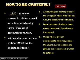 The key toThe key to
succeed in this test as wellsucceed in this test as well
as to deserve achievingas to deserve achieving
further increase offurther increase of
bestowals from Allah.bestowals from Allah.
yet how does one becomeyet how does one become
grateful? What are thegrateful? What are the
important criteria?important criteria?
1.1. Acknowledge and extol praises ofAcknowledge and extol praises of
the true giver, Allah Who alone isthe true giver, Allah Who alone is
God, the Bestower of all favours.God, the Bestower of all favours.
2.2. Learn the value of what is given,Learn the value of what is given,
do not take any of these favoursdo not take any of these favours
for granted.for granted.
3.3. Utilize what is given inUtilize what is given in
accordance to what may pleaseaccordance to what may please
the Giver (i.e. do not abuse thethe Giver (i.e. do not abuse the
gift), so as not to cause His wrathgift), so as not to cause His wrath
to befall us.to befall us.
CRITERIACRITERIA
All Rights Reserved © Zhulkeflee Hj Ismail 2013All Rights Reserved © Zhulkeflee Hj Ismail 2013
 