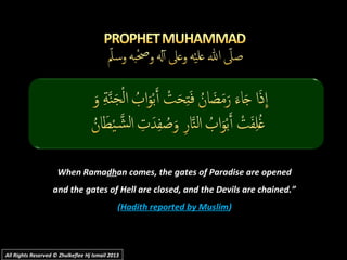 When RamaWhen Ramadhdhan comes, the gates of Paradise are openedan comes, the gates of Paradise are opened
and the gates of Hell are closed, and the Devils are chained.”and the gates of Hell are closed, and the Devils are chained.”
((Hadith reported by MuslimHadith reported by Muslim))
All Rights Reserved © Zhulkeflee Hj Ismail 2013All Rights Reserved © Zhulkeflee Hj Ismail 2013
 