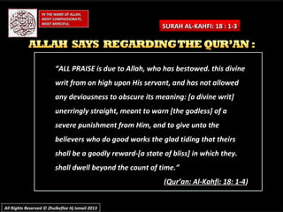 ““ALL PRAISE is due to Allah, who has bestowed. this divineALL PRAISE is due to Allah, who has bestowed. this divine
writ from on high upon His servant, and has not allowedwrit from on high upon His servant, and has not allowed
any deviousness to obscure its meaning: [a divine writ]any deviousness to obscure its meaning: [a divine writ]
unerringly straight, meant to warn [the godless] of aunerringly straight, meant to warn [the godless] of a
severe punishment from Him, and to give unto thesevere punishment from Him, and to give unto the
believers who do good works the glad tiding that theirsbelievers who do good works the glad tiding that theirs
shall be a goodly reward-[a state of bliss] in which they.shall be a goodly reward-[a state of bliss] in which they.
shall dwell beyond the count of time.”shall dwell beyond the count of time.”
((Qur’an: Al-Kahfi: 18: 1-4Qur’an: Al-Kahfi: 18: 1-4))
IN THE NAME OF ALLAH,IN THE NAME OF ALLAH,
MOST COMPASSIONATE,MOST COMPASSIONATE,
MOST MERCIFUL.MOST MERCIFUL.
SURAH AL-KAHFI: 18 : 1-3SURAH AL-KAHFI: 18 : 1-3
All Rights Reserved © Zhulkeflee Hj Ismail 2013All Rights Reserved © Zhulkeflee Hj Ismail 2013
 