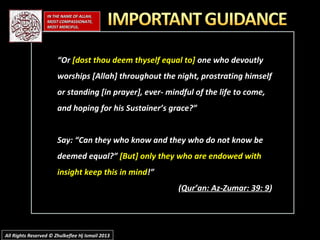 ““OrOr [dost thou deem thyself equal to][dost thou deem thyself equal to] one who devoutlyone who devoutly
worships [Allah] throughout the night, prostrating himselfworships [Allah] throughout the night, prostrating himself
or standing [in prayer], ever- mindful of the life to come,or standing [in prayer], ever- mindful of the life to come,
and hoping for his Sustainer’s grace?”and hoping for his Sustainer’s grace?”
Say: “Can they who know and they who do not know beSay: “Can they who know and they who do not know be
deemed equal?”deemed equal?” [But] only they who are endowed with[But] only they who are endowed with
insight keep this in mindinsight keep this in mind!”!”
((Qur’an: Az-Zumar: 39: 9Qur’an: Az-Zumar: 39: 9))
IN THE NAME OF ALLAH,IN THE NAME OF ALLAH,
MOST COMPASSIONATE,MOST COMPASSIONATE,
MOST MERCIFUL.MOST MERCIFUL.
All Rights Reserved © Zhulkeflee Hj Ismail 2013All Rights Reserved © Zhulkeflee Hj Ismail 2013
 