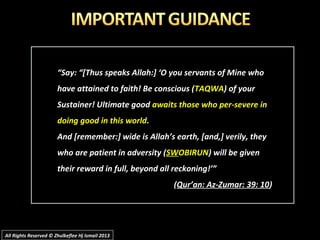 ““Say: “[Thus speaks Allah:] ‘O you servants of Mine whoSay: “[Thus speaks Allah:] ‘O you servants of Mine who
have attained to faith! Be conscious (have attained to faith! Be conscious (TAQWATAQWA) of your) of your
Sustainer! Ultimate goodSustainer! Ultimate good awaits those who per-severe inawaits those who per-severe in
doing good in this worlddoing good in this world..
And [remember:] wide is Allah’s earth, [and,] verily, theyAnd [remember:] wide is Allah’s earth, [and,] verily, they
who are patient in adversity (who are patient in adversity (SWSWOBIRUNOBIRUN) will be given) will be given
their reward in full, beyond all reckoning!’”their reward in full, beyond all reckoning!’”
((Qur’an: Az-Zumar: 39: 10Qur’an: Az-Zumar: 39: 10))
All Rights Reserved © Zhulkeflee Hj Ismail 2013All Rights Reserved © Zhulkeflee Hj Ismail 2013
 