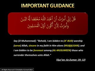 Say [O Muhammad]: “Behold, I am bidden to (A’-BUD) worship
(serve) Allah, sincere in my faith in Him alone (MUKHLISAN); and
I am bidden to be foremost among (AL-MUSLIMEEN) those who
surrender themselves unto Allah.”
(Qur’an: Az-Zumar: 39: 12)
All Rights Reserved © Zhulkeflee Hj Ismail 2013All Rights Reserved © Zhulkeflee Hj Ismail 2013
 