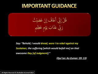 Say: “Behold, I wouldSay: “Behold, I would dread, were I to rebel against mydread, were I to rebel against my
SustainerSustainer, the suffering [which would befall me] on that, the suffering [which would befall me] on that
awesomeawesome Day [of JudgmentDay [of Judgment].”].”
((Qur’an: Az-Zumar: 39: 13Qur’an: Az-Zumar: 39: 13))
All Rights Reserved © Zhulkeflee Hj Ismail 2013All Rights Reserved © Zhulkeflee Hj Ismail 2013
 