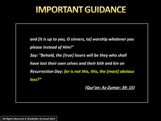 and [it is up to you, O sinners, to] worship whatever youand [it is up to you, O sinners, to] worship whatever you
please instead of Him!”please instead of Him!”
Say: “Behold, the [true] losers will be they who shallSay: “Behold, the [true] losers will be they who shall
have lost their own selves and their kith and kin onhave lost their own selves and their kith and kin on
Resurrection Day:Resurrection Day: for is not this, this, the [most] obviousfor is not this, this, the [most] obvious
loss?loss?““
((Qur’an: Az-Zumar: 39: 15Qur’an: Az-Zumar: 39: 15))
All Rights Reserved © Zhulkeflee Hj Ismail 2013All Rights Reserved © Zhulkeflee Hj Ismail 2013
 