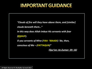 ““Clouds of fire will they have above them, and [similar]Clouds of fire will they have above them, and [similar]
clouds beneath them…”clouds beneath them…”
In this way does Allah imbue His servants with fearIn this way does Allah imbue His servants with fear
((KHKHAUFAUF).).
O you servants of Mine (O you servants of Mine (YAA- ‘IBAADIYAA- ‘IBAADI) ! Be, then,) ! Be, then,
conscious of Me – (conscious of Me – (FATTAQUNFATTAQUN)”)”
((Qur’an: Az-Zumar: 39: 16Qur’an: Az-Zumar: 39: 16))
All Rights Reserved © Zhulkeflee Hj Ismail 2013All Rights Reserved © Zhulkeflee Hj Ismail 2013
 