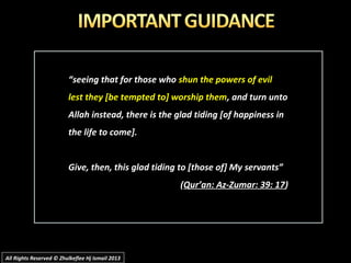 ““seeing that for those whoseeing that for those who shun the powers of evilshun the powers of evil
lest they [be tempted to] worship themlest they [be tempted to] worship them, and turn unto, and turn unto
Allah instead, there is the glad tiding [of happiness inAllah instead, there is the glad tiding [of happiness in
the life to come].the life to come].
Give, then, this glad tiding to [those of] My servants”Give, then, this glad tiding to [those of] My servants”
((Qur’an: Az-Zumar: 39: 17Qur’an: Az-Zumar: 39: 17))
All Rights Reserved © Zhulkeflee Hj Ismail 2013All Rights Reserved © Zhulkeflee Hj Ismail 2013
 