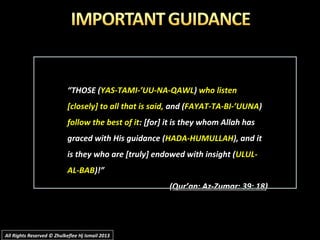 ““THOSE (THOSE (YAS-TAMI-’UU-NA-QAWLYAS-TAMI-’UU-NA-QAWL)) who listenwho listen
[closely] to all that is said,[closely] to all that is said, and (and (FAYAT-TA-BI-’UUNAFAYAT-TA-BI-’UUNA))
follow the best of itfollow the best of it: [for] it is they whom Allah has: [for] it is they whom Allah has
graced with His guidance (graced with His guidance (HADA-HUMULLAHHADA-HUMULLAH), and it), and it
is they who are [truly] endowed with insight (is they who are [truly] endowed with insight (ULUL-ULUL-
AL-BABAL-BAB)!”)!”
((Qur’an: Az-Zumar: 39: 18Qur’an: Az-Zumar: 39: 18))
All Rights Reserved © Zhulkeflee Hj Ismail 2013All Rights Reserved © Zhulkeflee Hj Ismail 2013
 