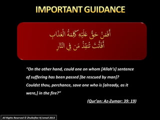 ““On the other hand, could one on whom [Allah’s] sentenceOn the other hand, could one on whom [Allah’s] sentence
of suffering has been passed [be rescued by man]?of suffering has been passed [be rescued by man]?
Couldst thou, perchance, save one who is [already, as itCouldst thou, perchance, save one who is [already, as it
were,] in the fire?”were,] in the fire?”
((Qur’an: Az-Zumar: 39: 19Qur’an: Az-Zumar: 39: 19))
All Rights Reserved © Zhulkeflee Hj Ismail 2013All Rights Reserved © Zhulkeflee Hj Ismail 2013
 