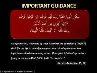 As against this, they who of their Sustainer are conscious (As against this, they who of their Sustainer are conscious (TAQWATAQWA))
shall [in the life to come] have mansions raised upon mansionsshall [in the life to come] have mansions raised upon mansions
high, beneath which running waters flow: [this is] Allah’s promise -high, beneath which running waters flow: [this is] Allah’s promise -
[and] never does Allah fail to fulfil His promise.”[and] never does Allah fail to fulfil His promise.”
((Qur’an: Az-Zumar: 39: 20Qur’an: Az-Zumar: 39: 20))
All Rights Reserved © Zhulkeflee Hj Ismail 2013All Rights Reserved © Zhulkeflee Hj Ismail 2013
 