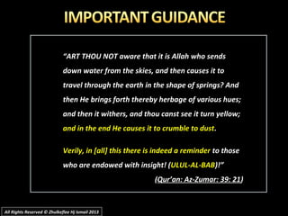 “ART THOU NOT aware that it is Allah who sends
down water from the skies, and then causes it to
travel through the earth in the shape of springs? And
then He brings forth thereby herbage of various hues;
and then it withers, and thou canst see it turn yellow;
and in the end He causes it to crumble to dust.
Verily, in [all] this there is indeed a reminder to those
who are endowed with insight! (ULUL-AL-BAB)!”
(Qur’an: Az-Zumar: 39: 21)
All Rights Reserved © Zhulkeflee Hj Ismail 2013All Rights Reserved © Zhulkeflee Hj Ismail 2013
 