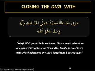 52
““(May) Allah grant His Reward upon Muhammad, salutations(May) Allah grant His Reward upon Muhammad, salutations
of Allah and Peace be upon him and his family, in accordanceof Allah and Peace be upon him and his family, in accordance
with what he deserves (in Allah’s knowledge & estimation).”with what he deserves (in Allah’s knowledge & estimation).”
All Rights Reserved © Zhulkeflee Hj Ismail 2013All Rights Reserved © Zhulkeflee Hj Ismail 2013
 