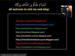 http://an-naseehah.blogspot.com/
http://introductiontotauhid.blogspot.com/
http://oyoubelievers.blogspot.com/
http://al-amthaal.blogspot.com/
http://zhulkeflee-archive.blogspot.com/
http://criteriaforaholybook-quran.blogspot.com/
http://with-the-truthful.blogspot.com/
http ://muqaddam-nurul.blogspot.com/
All welcome to visit my web-blog:All welcome to visit my web-blog:
All Rights Reserved © Zhulkeflee Hj Ismail 2013All Rights Reserved © Zhulkeflee Hj Ismail 2013
 