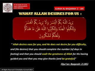 SURAH AL-BAQARAH: 2 : 185SURAH AL-BAQARAH: 2 : 185
IN THE NAME OF ALLAH,IN THE NAME OF ALLAH,
MOST COMPASSIONATE,MOST COMPASSIONATE,
MOST MERCIFUL.MOST MERCIFUL.
All Rights Reserved © Zhulkeflee Hj Ismail 2013All Rights Reserved © Zhulkeflee Hj Ismail 2013
”” Allah desires ease for you, and He does not desire for you difficultyAllah desires ease for you, and He does not desire for you difficulty,,
and (He desires) that you should complete the number (of days inand (He desires) that you should complete the number (of days in
fasting) and that you shouldfasting) and that you should exalt the greatness of Allahexalt the greatness of Allah for His havingfor His having
guided you and that you may give thanks (andguided you and that you may give thanks (and be gratefulbe grateful)”)”
((Qur’an: Baqarah: 2:185Qur’an: Baqarah: 2:185))
 