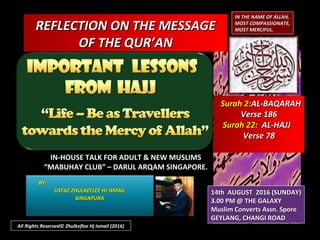 REFLECTION ON THE MESSAGEREFLECTION ON THE MESSAGE
OF THE QUR’ANOF THE QUR’AN
IN THE NAME OF ALLAH,IN THE NAME OF ALLAH,
MOST COMPASSIONATE,MOST COMPASSIONATE,
MOST MERCIFUL.MOST MERCIFUL.
IN-HOUSE TALK FOR ADULT & NEW MUSLIMSIN-HOUSE TALK FOR ADULT & NEW MUSLIMS
““MABUHAY CLUB” – DARUL ARQAM SINGAPORE.MABUHAY CLUB” – DARUL ARQAM SINGAPORE.
BY:BY:
USTAZ ZHULKEFLEE HJ ISMAILUSTAZ ZHULKEFLEE HJ ISMAIL
SINGAPURASINGAPURA
14th AUGUST 2016 (SUNDAY)14th AUGUST 2016 (SUNDAY)
3.00 PM @ THE GALAXY3.00 PM @ THE GALAXY
Muslim Converts Assn. SporeMuslim Converts Assn. Spore
GEYLANG, CHANGI ROADGEYLANG, CHANGI ROAD
All Rights Reserved© Zhulkeflee Hj Ismail (2016)
Surah 2:Surah 2:AL-BAQARAHAL-BAQARAH
Verse 186Verse 186
Surah 22:Surah 22: AL-HAJJAL-HAJJ
Verse 78Verse 78
 