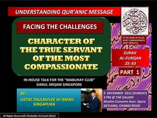 UNDERSTANDING QUR’ANIC MESSAGE

                  FACING THE CHALLENGES
                                                                    IN THE NAME OF ALLAH,
                                                                    MOST COMPASSIONATE,
                                                                    MOST MERCIFUL.



                                                                    SURAH
                                                                  AL-FURQAN
                                                                     25: 63

                                                                   PART 1
                  IN-HOUSE TALK FOR THE “MABUHAY CLUB”
                        DARUL ARQAM SINGAPORE

               BY:                                       9 DECEMBER 2012 (SUNDAY)
                                                         3 PM @ THE GALAXY
               USTAZ ZHULKEFLEE HJ ISMAIL                Muslim Converts Assn. Spore
                     SINGAPURA                           GEYLANG, CHANGI ROAD

All Rights Reserved© Zhulkeflee Hj Ismail (2012)
 
