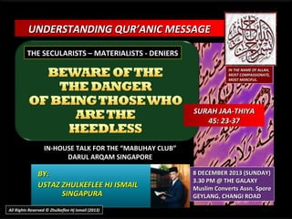 UNDERSTANDING QUR’ANIC MESSAGE
THE SECULARISTS – MATERIALISTS - DENIERS
IN THE NAME OF ALLAH,
MOST COMPASSIONATE,
MOST MERCIFUL.

SURAH JAA-THIYA
45: 23-37
IN-HOUSE TALK FOR THE “MABUHAY CLUB”
DARUL ARQAM SINGAPORE

BY:
USTAZ ZHULKEFLEE HJ ISMAIL
SINGAPURA
All Rights Reserved © Zhulkeflee Hj Ismail (2013)

8 DECEMBER 2013 (SUNDAY)
3.30 PM @ THE GALAXY
Muslim Converts Assn. Spore
GEYLANG, CHANGI ROAD

 