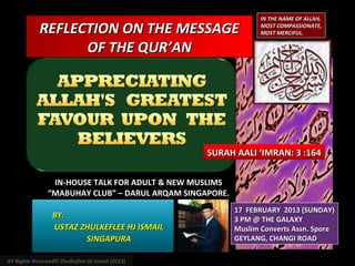 IN THE NAME OF ALLAH,

             REFLECTION ON THE MESSAGE                           MOST COMPASSIONATE,
                                                                 MOST MERCIFUL.

                   OF THE QUR’AN




                                                   SURAH AALI ‘IMRAN: 3 :164

                 IN-HOUSE TALK FOR ADULT & NEW MUSLIMS
                “MABUHAY CLUB” – DARUL ARQAM SINGAPORE.
                                                          17 FEBRUARY 2013 (SUNDAY)
                  BY:                                     3 PM @ THE GALAXY
                  USTAZ ZHULKEFLEE HJ ISMAIL              Muslim Converts Assn. Spore
                         SINGAPURA                        GEYLANG, CHANGI ROAD

All Rights Reserved© Zhulkeflee Hj Ismail (2013)
 