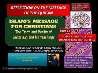 REFLECTION ON THE MESSAGEREFLECTION ON THE MESSAGE
OF THE QUR’ANOF THE QUR’AN
IN THE NAME OF ALLAH,IN THE NAME OF ALLAH,
MOST COMPASSIONATE,MOST COMPASSIONATE,
MOST MERCIFUL.MOST MERCIFUL.
SURAH AL-KAHFI : 18 : 4-5SURAH AL-KAHFI : 18 : 4-5
SURAH AL-MAA-IDAH : 5 : 15-19SURAH AL-MAA-IDAH : 5 : 15-19
IN-HOUSE TALK FOR ADULT & NEW MUSLIMSIN-HOUSE TALK FOR ADULT & NEW MUSLIMS
““MABUHAY CLUB” – DARUL ARQAM SINGAPORE.MABUHAY CLUB” – DARUL ARQAM SINGAPORE.
BY:BY:
USTAZ ZHULKEFLEE HJ ISMAILUSTAZ ZHULKEFLEE HJ ISMAIL
SINGAPURASINGAPURA
8 FEBRUARY 2015 (SUNDAY)8 FEBRUARY 2015 (SUNDAY)
3.00 PM @ THE GALAXY3.00 PM @ THE GALAXY
Muslim Converts Assn. SporeMuslim Converts Assn. Spore
GEYLANG, CHANGI ROADGEYLANG, CHANGI ROAD
All Rights Reserved© Zhulkeflee Hj Ismail (2015)
PART # 1PART # 1
 