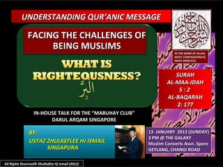 UNDERSTANDING QUR’ANIC MESSAGE

               FACING THE CHALLENGES OF
                    BEING MUSLIMS
                                                                    IN THE NAME OF ALLAH,
                                                                    MOST COMPASSIONATE,
                                                                    MOST MERCIFUL.



                                                                    SURAH
                                                                 AL-MAA-IDAH
                                                                     5:2
                                                                 AL-BAQARAH
                                                                    2: 177
                  IN-HOUSE TALK FOR THE “MABUHAY CLUB”
                        DARUL ARQAM SINGAPORE

               BY:                                       13 JANUARY 2013 (SUNDAY)
                                                         3 PM @ THE GALAXY
               USTAZ ZHULKEFLEE HJ ISMAIL                Muslim Converts Assn. Spore
                     SINGAPURA                           GEYLANG, CHANGI ROAD

All Rights Reserved© Zhulkeflee Hj Ismail (2012)
 