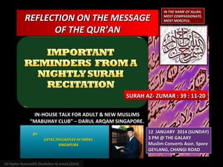 REFLECTION ON THE MESSAGE
OF THE QUR’AN

IN THE NAME OF ALLAH,
MOST COMPASSIONATE,
MOST MERCIFUL.

SURAH AZ- ZUMAR : 39 : 11-20
IN-HOUSE TALK FOR ADULT & NEW MUSLIMS
“MABUHAY CLUB” – DARUL ARQAM SINGAPORE.
BY:
USTAZ ZHULKEFLEE HJ ISMAIL
SINGAPURA

All Rights Reserved© Zhulkeflee Hj Ismail (2014)

12 JANUARY 2014 (SUNDAY)
3 PM @ THE GALAXY
Muslim Converts Assn. Spore
GEYLANG, CHANGI ROAD

 