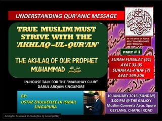 UNDERSTANDING QUR’ANIC MESSAGEUNDERSTANDING QUR’ANIC MESSAGE
IN-HOUSE TALK FOR THE “MABUHAY CLUB”IN-HOUSE TALK FOR THE “MABUHAY CLUB”
DARUL ARQAM SINGAPOREDARUL ARQAM SINGAPORE
BY:BY:
USTAZ ZHULKEFLEE HJ ISMAILUSTAZ ZHULKEFLEE HJ ISMAIL
SINGAPURASINGAPURA
10 JANUARY 2016 (SUNDAY)10 JANUARY 2016 (SUNDAY)
3.00 PM @ THE GALAXY3.00 PM @ THE GALAXY
Muslim Converts Assn. SporeMuslim Converts Assn. Spore
GEYLANG, CHANGI ROADGEYLANG, CHANGI ROAD
IN THE NAME OF ALLAH,IN THE NAME OF ALLAH,
MOST COMPASSIONATE,MOST COMPASSIONATE,
MOST MERCIFUL.MOST MERCIFUL.
SURAH FUSSILAT (41)SURAH FUSSILAT (41)
AYAT 33-35AYAT 33-35
SURAH AL-A’RAF (7)SURAH AL-A’RAF (7)
AYAT 199-206AYAT 199-206
All Rights Reserved © Zhulkeflee Hj Ismail (2016)
PART # 1
 