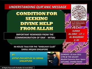 UNDERSTANDING QUR’ANIC MESSAGE



                                                                     IN THE NAME OF ALLAH,
                                                                     MOST COMPASSIONATE,
                                                                     MOST MERCIFUL.



                                                                     SURAH
                     IMPORTANT REMINDER FROM THE                 AL-ISRA’ : 17: 1
                    COMMEMORATION OF ISRA’ - MI’RAJ               AL-BAQARAH
                                                                      2: 45

                  IN-HOUSE TALK FOR THE “MABUHAY CLUB”
                        DARUL ARQAM SINGAPORE

               BY:                                       (SUNDAY) 10 June 2012
                                                         3 PM @ THE GALAXY
               USTAZ ZHULKEFLEE HJ ISMAIL                Muslim Converts Assn. Spore
                     SINGAPURA                           GEYLANG, CHANGI ROAD

All Rights Reserved© Zhulkeflee Hj Ismail (2012)
 