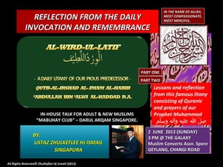 REFLECTION FROM THE DAILYREFLECTION FROM THE DAILY
INVOCATION AND REMEMBRANCEINVOCATION AND REMEMBRANCE
IN THE NAME OF ALLAH,IN THE NAME OF ALLAH,
MOST COMPASSIONATE,MOST COMPASSIONATE,
MOST MERCIFUL.MOST MERCIFUL.
IN-HOUSE TALK FOR ADULT & NEW MUSLIMSIN-HOUSE TALK FOR ADULT & NEW MUSLIMS
““MABUHAY CLUB” – DARUL ARQAM SINGAPORE.MABUHAY CLUB” – DARUL ARQAM SINGAPORE.
BY:BY:
USTAZ ZHULKEFLEE HJ ISMAILUSTAZ ZHULKEFLEE HJ ISMAIL
SINGAPURASINGAPURA
2 JUNE 2013 (SUNDAY)2 JUNE 2013 (SUNDAY)
3 PM @ THE GALAXY3 PM @ THE GALAXY
Muslim Converts Assn. SporeMuslim Converts Assn. Spore
GEYLANG, CHANGI ROADGEYLANG, CHANGI ROAD
All Rights Reserved© Zhulkeflee Hj Ismail (2013)All Rights Reserved© Zhulkeflee Hj Ismail (2013)
Lessons and reflection
from this famous litany
consisting of Quranic
and prayers of our
Prophet Muhammad
‫لم‬ّ‫م‬ ‫وس‬ ‫وآله‬ ‫عليه‬ ‫ا‬ ‫ل‬ّ‫م‬ ‫ص‬
PART ONEPART ONE
PART TWOPART TWO
 