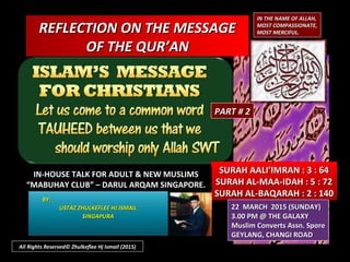 REFLECTION ON THE MESSAGEREFLECTION ON THE MESSAGE
OF THE QUR’ANOF THE QUR’AN
IN THE NAME OF ALLAH,IN THE NAME OF ALLAH,
MOST COMPASSIONATE,MOST COMPASSIONATE,
MOST MERCIFUL.MOST MERCIFUL.
SURAH AALI’IMRAN : 3 : 64SURAH AALI’IMRAN : 3 : 64
SURAH AL-MAA-IDAH : 5 : 72SURAH AL-MAA-IDAH : 5 : 72
SURAH AL-BAQARAH : 2 : 140SURAH AL-BAQARAH : 2 : 140
IN-HOUSE TALK FOR ADULT & NEW MUSLIMSIN-HOUSE TALK FOR ADULT & NEW MUSLIMS
““MABUHAY CLUB” – DARUL ARQAM SINGAPORE.MABUHAY CLUB” – DARUL ARQAM SINGAPORE.
BY:BY:
USTAZ ZHULKEFLEE HJ ISMAILUSTAZ ZHULKEFLEE HJ ISMAIL
SINGAPURASINGAPURA
22 MARCH 2015 (SUNDAY)22 MARCH 2015 (SUNDAY)
3.00 PM @ THE GALAXY3.00 PM @ THE GALAXY
Muslim Converts Assn. SporeMuslim Converts Assn. Spore
GEYLANG, CHANGI ROADGEYLANG, CHANGI ROAD
All Rights Reserved© Zhulkeflee Hj Ismail (2015)
PART # 2PART # 2
 