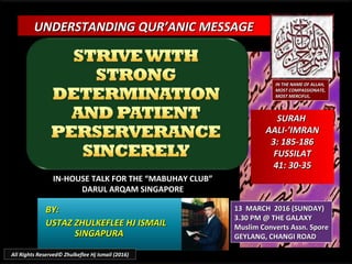 UNDERSTANDING QUR’ANIC MESSAGEUNDERSTANDING QUR’ANIC MESSAGE
IN-HOUSE TALK FOR THE “MABUHAY CLUB”IN-HOUSE TALK FOR THE “MABUHAY CLUB”
DARUL ARQAM SINGAPOREDARUL ARQAM SINGAPORE
BY:BY:
USTAZ ZHULKEFLEE HJ ISMAILUSTAZ ZHULKEFLEE HJ ISMAIL
SINGAPURASINGAPURA
13 MARCH 2016 (SUNDAY)13 MARCH 2016 (SUNDAY)
3.30 PM @ THE GALAXY3.30 PM @ THE GALAXY
Muslim Converts Assn. SporeMuslim Converts Assn. Spore
GEYLANG, CHANGI ROADGEYLANG, CHANGI ROAD
IN THE NAME OF ALLAH,IN THE NAME OF ALLAH,
MOST COMPASSIONATE,MOST COMPASSIONATE,
MOST MERCIFUL.MOST MERCIFUL.
SURAHSURAH
AALI-’IMRANAALI-’IMRAN
3: 185-1863: 185-186
FUSSILATFUSSILAT
41: 30-3541: 30-35
All Rights Reserved© Zhulkeflee Hj Ismail (2016)
 
