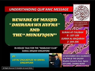 UNDERSTANDING QUR’ANIC MESSAGE

IN THE NAME OF ALLAH,
MOST COMPASSIONATE,
MOST MERCIFUL.

SURAH AT-TAUBAH
9 : 107-109
SURAH AL-BAQARAH
2: 204-206
IN-HOUSE TALK FOR THE “MABUHAY CLUB”
DARUL ARQAM SINGAPORE

BY:
USTAZ ZHULKEFLEE HJ ISMAIL
SINGAPURA
All Rights Reserved © Zhulkeflee Hj Ismail (2013)

10 NOVEMBER 2013 (SUNDAY)
3.30 PM @ THE GALAXY
Muslim Converts Assn. Spore
GEYLANG, CHANGI ROAD

 