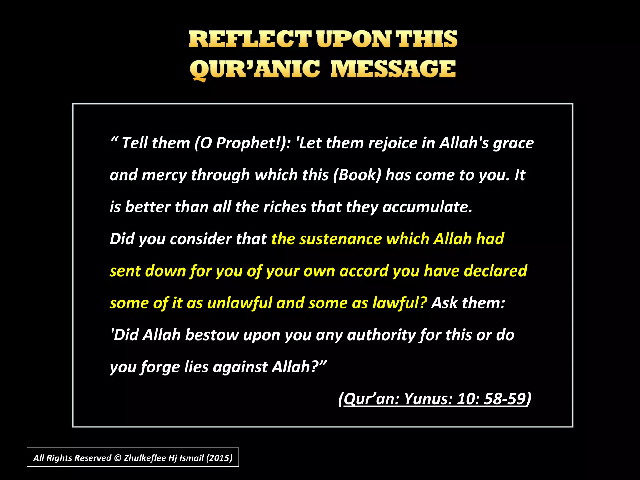 All Rights Reserved © Zhulkeflee Hj Ismail (2015))
““ Tell them (O Prophet!): 'Let them rejoice in Allah's graceTell them (O Prophet!): 'Let them rejoice in Allah's grace
and mercy through which this (Book) has come to you. Itand mercy through which this (Book) has come to you. It
is better than all the riches that they accumulate.is better than all the riches that they accumulate.
Did you consider thatDid you consider that the sustenance which Allah hadthe sustenance which Allah had
sent down for you of your own accord you have declaredsent down for you of your own accord you have declared
some of it as unlawful and some as lawful?some of it as unlawful and some as lawful? Ask them:Ask them:
'Did Allah bestow upon you any authority for this or do'Did Allah bestow upon you any authority for this or do
you forge lies against Allah?”you forge lies against Allah?”
((Qur’an: Yunus: 10: 58-59Qur’an: Yunus: 10: 58-59))
 