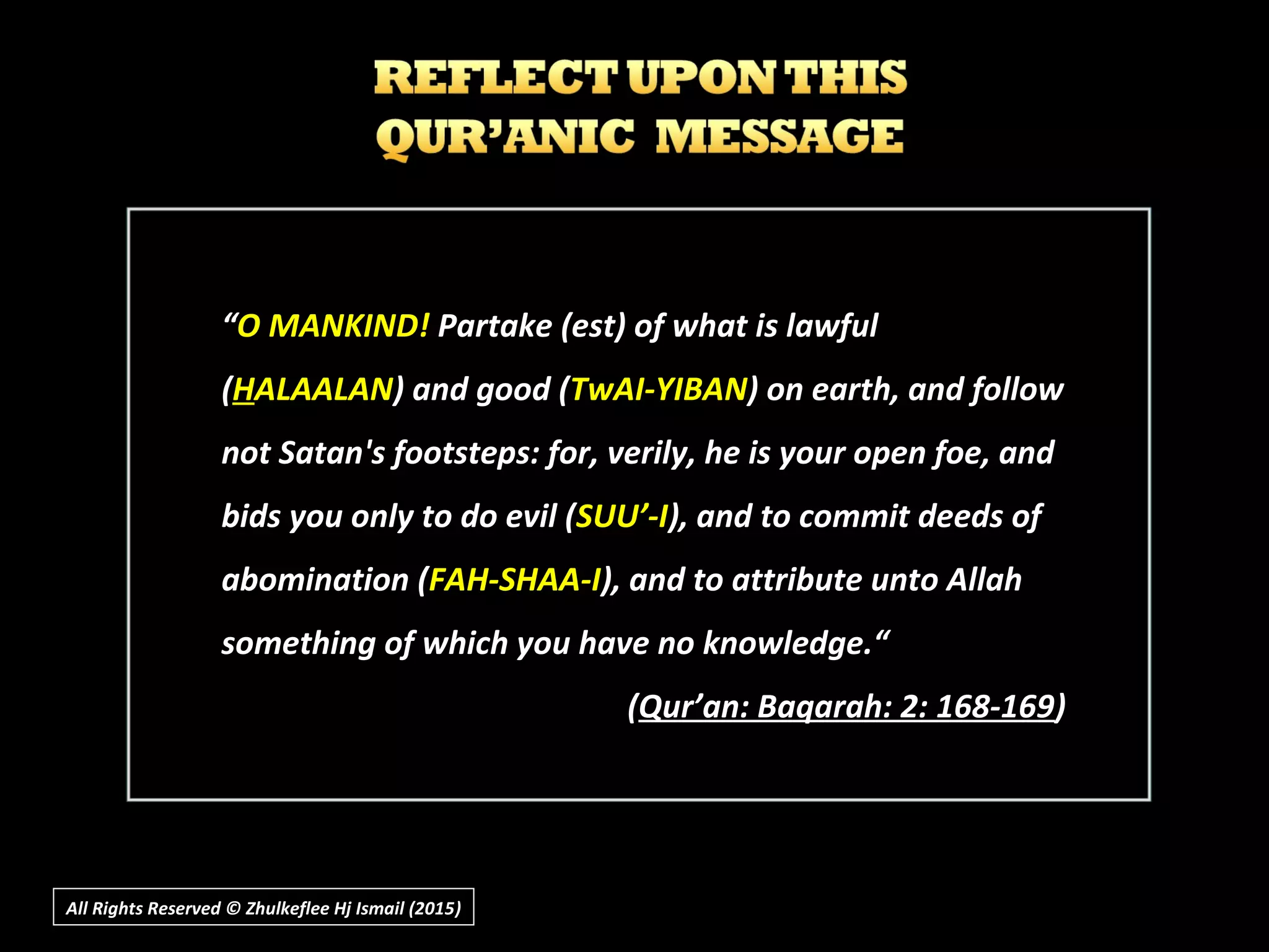 All Rights Reserved © Zhulkeflee Hj Ismail (2015))
““O MANKIND!O MANKIND! Partake (est) of what is lawfulPartake (est) of what is lawful
((HHALAALANALAALAN) and good () and good (TwAI-YIBANTwAI-YIBAN) on earth, and follow) on earth, and follow
not Satan's footsteps: for, verily, he is your open foe, andnot Satan's footsteps: for, verily, he is your open foe, and
bids you only to do evil (bids you only to do evil (SUU’-ISUU’-I), and to commit deeds of), and to commit deeds of
abomination (abomination (FAH-SHAA-IFAH-SHAA-I), and to attribute unto Allah), and to attribute unto Allah
something of which you have no knowledge.“something of which you have no knowledge.“
((Qur’an: Baqarah: 2: 168-169Qur’an: Baqarah: 2: 168-169))
 