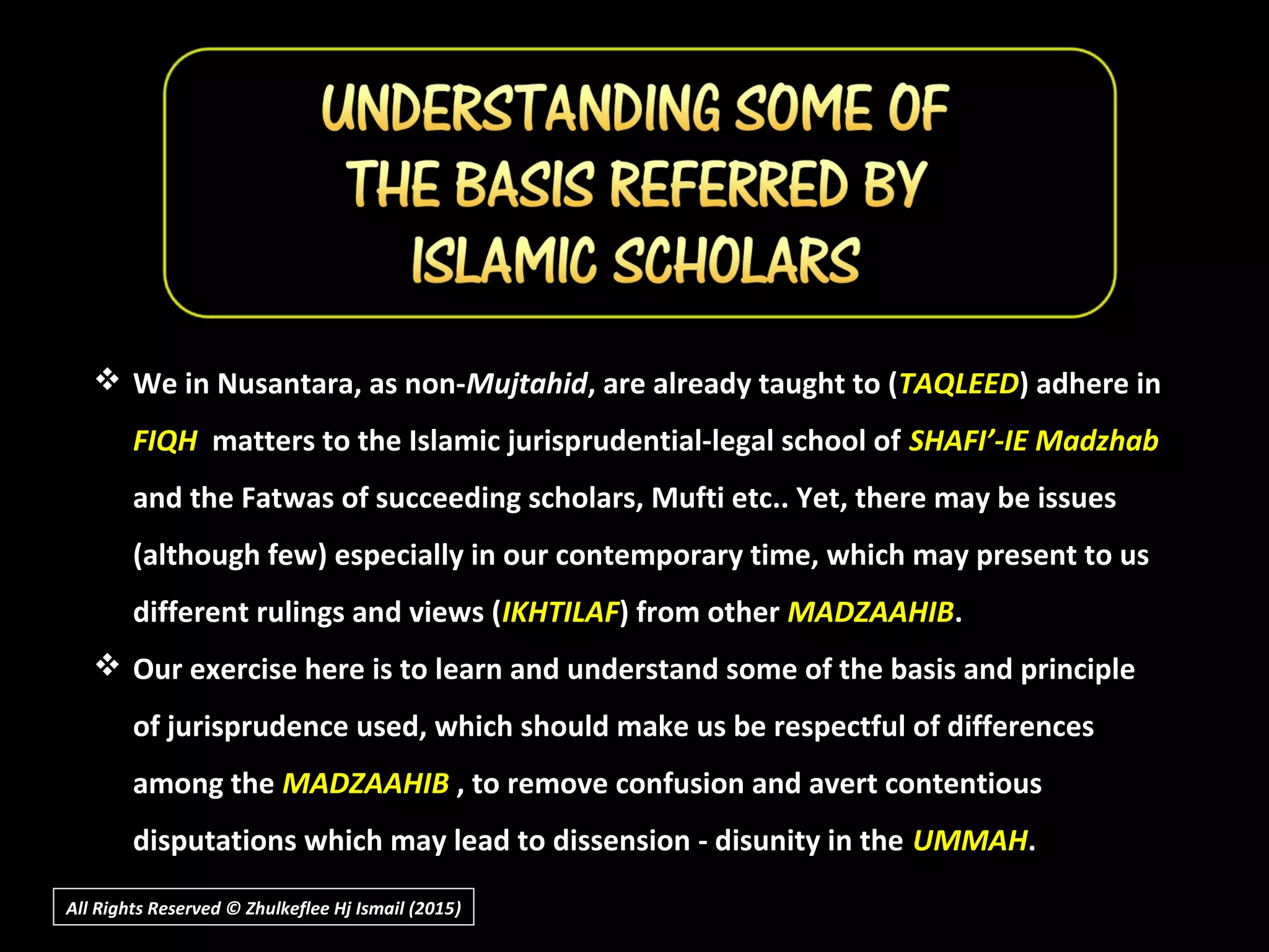 All Rights Reserved © Zhulkeflee Hj Ismail (2015))
 We in Nusantara, as non-Mujtahid, are already taught to (TAQLEED) adhere in
FIQH matters to the Islamic jurisprudential-legal school of SHAFI’-IE Madzhab
and the Fatwas of succeeding scholars, Mufti etc.. Yet, there may be issues
(although few) especially in our contemporary time, which may present to us
different rulings and views (IKHTILAF) from other MADZAAHIB.
 Our exercise here is to learn and understand some of the basis and principle
of jurisprudence used, which should make us be respectful of differences
among the MADZAAHIB , to remove confusion and avert contentious
disputations which may lead to dissension - disunity in the UMMAH.
 